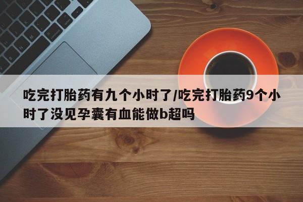 网上卖打胎药的微信吃完打胎药有九个小时了/吃完打胎药9个小时了没见孕囊有血能做b超吗
