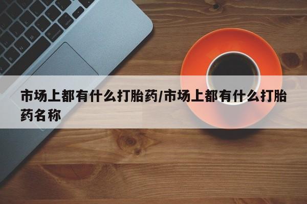 网上卖打胎药的微信市场上都有什么打胎药/市场上都有什么打胎药名称