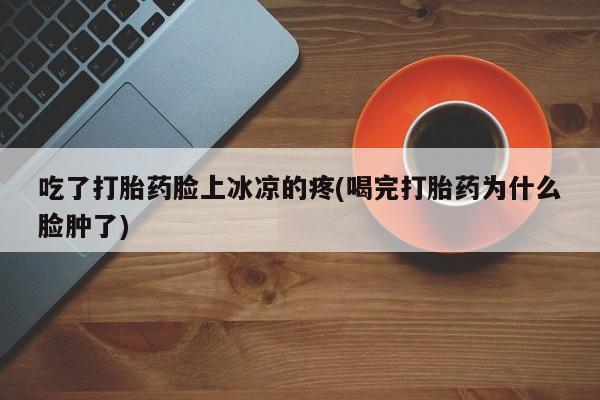 网上卖打胎药的微信吃了打胎药脸上冰凉的疼(喝完打胎药为什么脸肿了)
