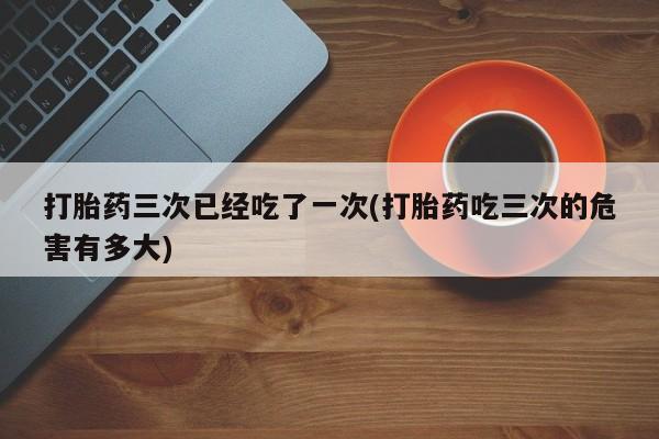 网上卖打胎药的微信打胎药三次已经吃了一次(打胎药吃三次的危害有多大)