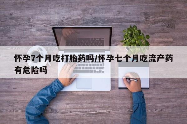 网上卖打胎药的微信怀孕7个月吃打胎药吗/怀孕七个月吃流产药有危险吗