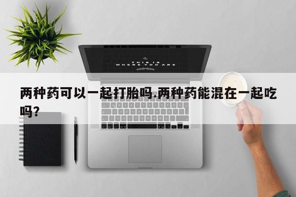 网上卖打胎药的微信两种药可以一起打胎吗.两种药能混在一起吃吗？