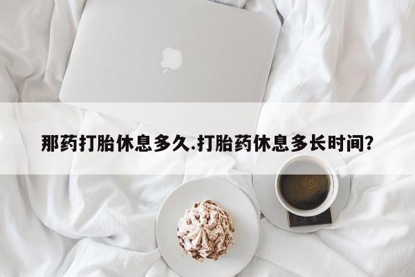 网上卖打胎药的微信那药打胎休息多久.打胎药休息多长时间？