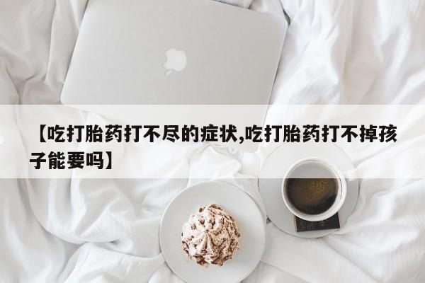 网上卖打胎药的微信【吃打胎药打不尽的症状,吃打胎药打不掉孩子能要吗】