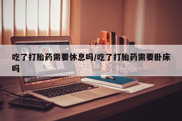 网上卖打胎药的微信吃了打胎药需要休息吗/吃了打胎药需要卧床吗