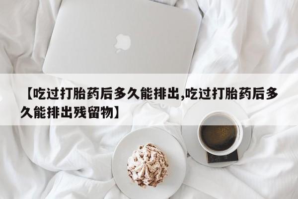 网上卖打胎药的微信【吃过打胎药后多久能排出,吃过打胎药后多久能排出残留物】