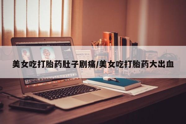 网上卖打胎药的微信美女吃打胎药肚子剧痛/美女吃打胎药大出血