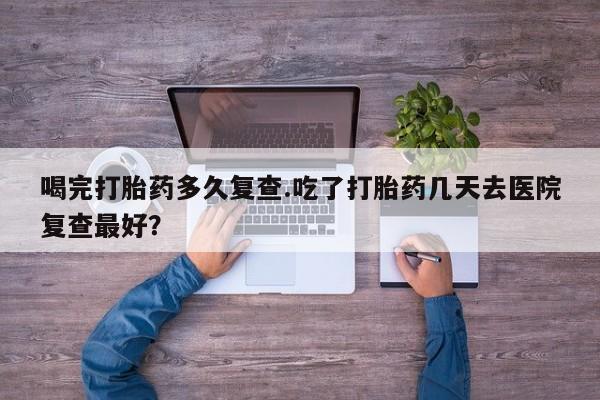 网上卖打胎药的微信喝完打胎药多久复查.吃了打胎药几天去医院复查最好？