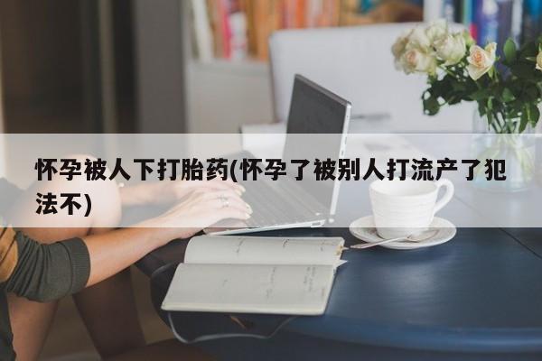 网上卖打胎药的微信怀孕被人下打胎药(怀孕了被别人打流产了犯法不)