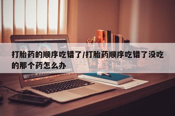 网上卖打胎药的微信打胎药的顺序吃错了/打胎药顺序吃错了没吃的那个药怎么办