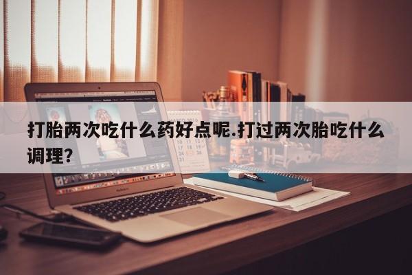 网上卖打胎药的微信打胎两次吃什么药好点呢.打过两次胎吃什么调理？