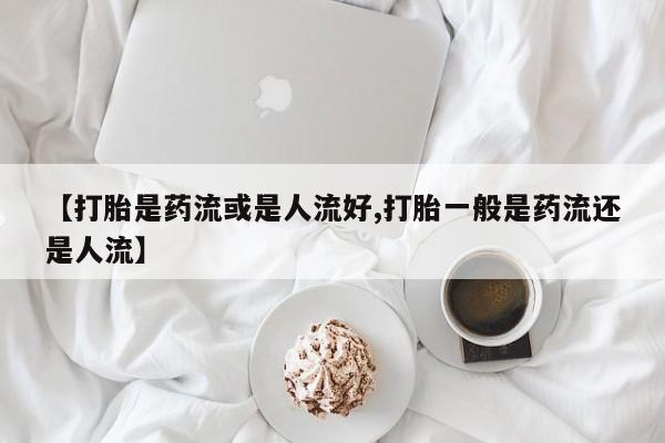 网上卖打胎药的微信【打胎是药流或是人流好,打胎一般是药流还是人流】