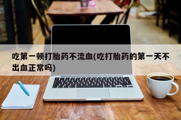网上卖打胎药的微信吃第一顿打胎药不流血(吃打胎药的第一天不出血正常吗)
