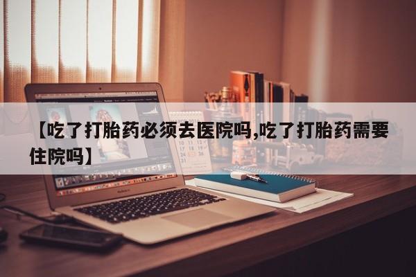网上卖打胎药的微信【吃了打胎药必须去医院吗,吃了打胎药需要住院吗】