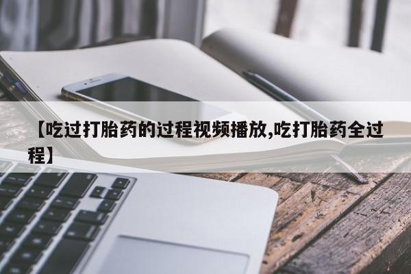 网上卖打胎药的微信【吃过打胎药的过程视频播放,吃打胎药全过程】