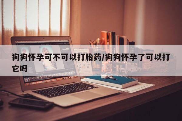 网上卖打胎药的微信狗狗怀孕可不可以打胎药/狗狗怀孕了可以打它吗