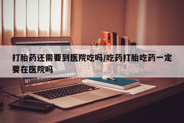 网上卖打胎药的微信打胎药还需要到医院吃吗/吃药打胎吃药一定要在医院吗