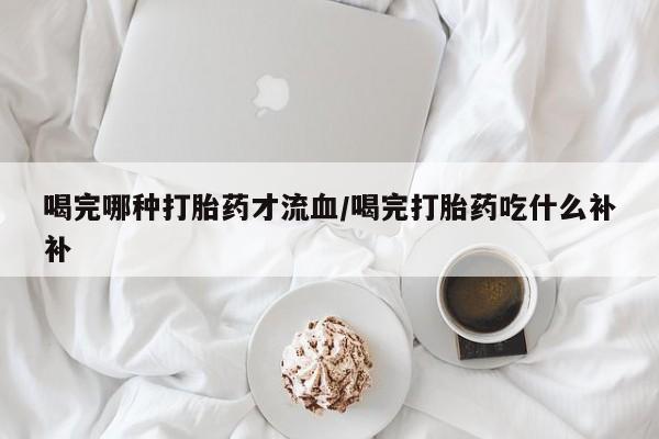 网上卖打胎药的微信喝完哪种打胎药才流血/喝完打胎药吃什么补补