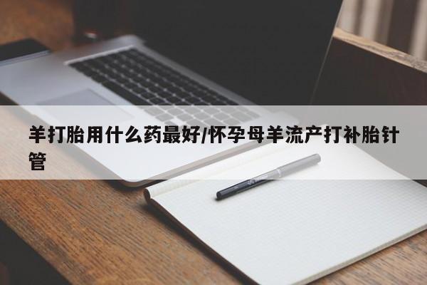 网上卖打胎药的微信羊打胎用什么药最好/怀孕母羊流产打补胎针管