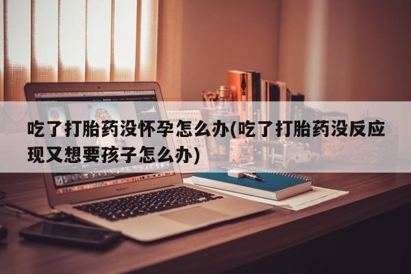 网上卖打胎药的微信吃了打胎药没怀孕怎么办(吃了打胎药没反应现又想要孩子怎么办)