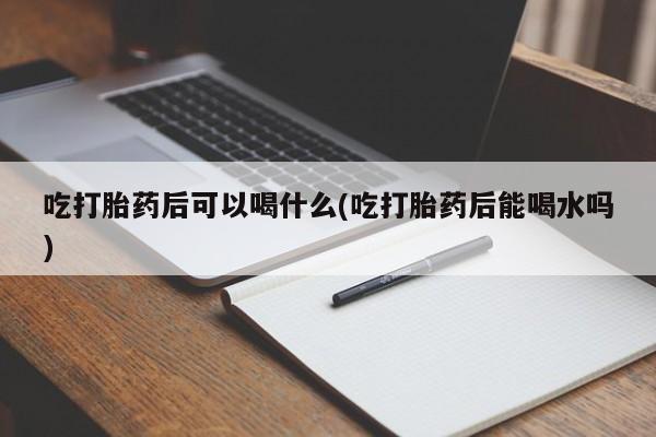 网上卖打胎药的微信吃打胎药后可以喝什么(吃打胎药后能喝水吗)
