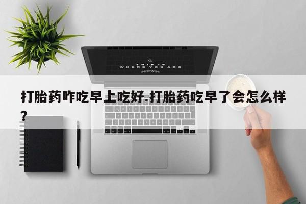 网上卖打胎药的微信打胎药咋吃早上吃好.打胎药吃早了会怎么样？