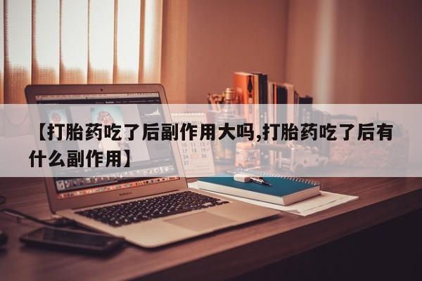 网上卖打胎药的微信【打胎药吃了后副作用大吗,打胎药吃了后有什么副作用】