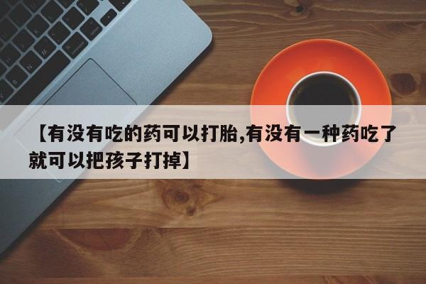 网上卖打胎药的微信【有没有吃的药可以打胎,有没有一种药吃了就可以把孩子打掉】