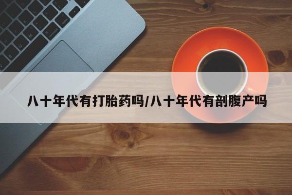 网上卖打胎药的微信八十年代有打胎药吗/八十年代有剖腹产吗