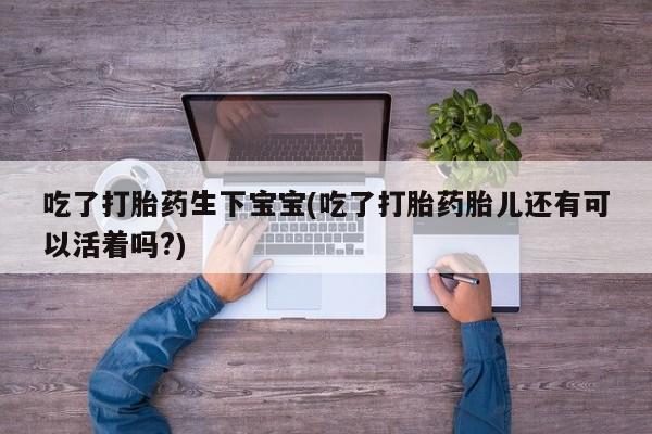 网上卖打胎药的微信吃了打胎药生下宝宝(吃了打胎药胎儿还有可以活着吗?)