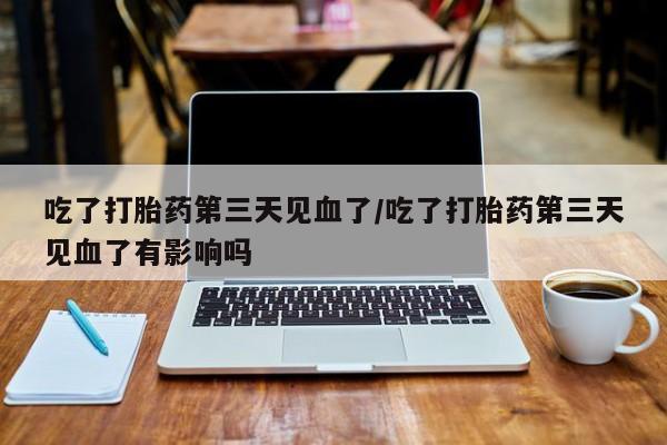 网上卖打胎药的微信吃了打胎药第三天见血了/吃了打胎药第三天见血了有影响吗