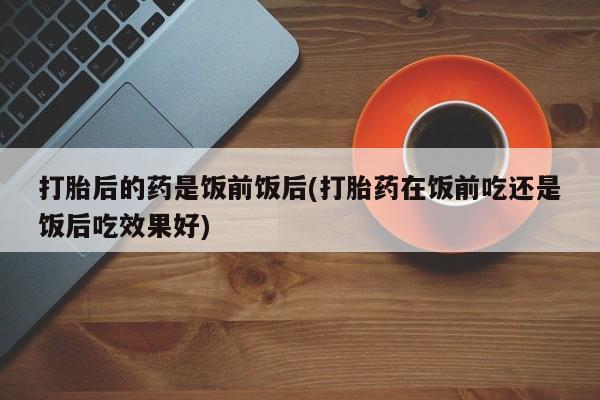 网上卖打胎药的微信打胎后的药是饭前饭后(打胎药在饭前吃还是饭后吃效果好)