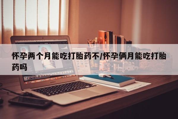 网上卖打胎药的微信怀孕两个月能吃打胎药不/怀孕俩月能吃打胎药吗