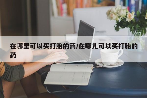 网上卖打胎药的微信在哪里可以买打胎的药/在哪儿可以买打胎的药