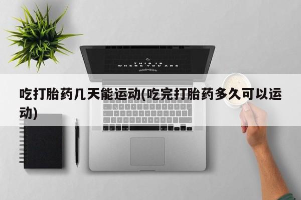网上卖打胎药的微信吃打胎药几天能运动(吃完打胎药多久可以运动)