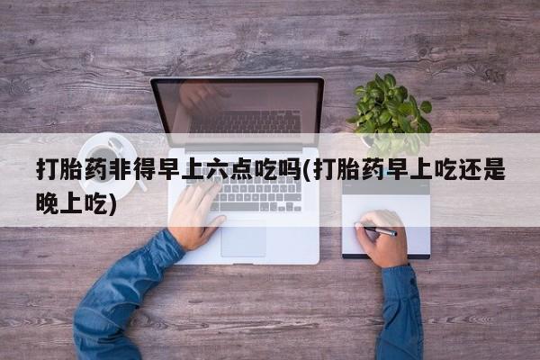 网上卖打胎药的微信打胎药非得早上六点吃吗(打胎药早上吃还是晚上吃)
