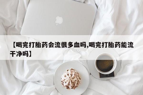 网上卖打胎药的微信【喝完打胎药会流很多血吗,喝完打胎药能流干净吗】