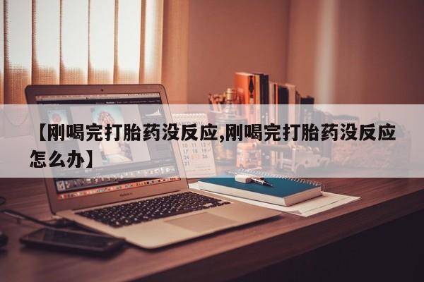 网上卖打胎药的微信【刚喝完打胎药没反应,刚喝完打胎药没反应怎么办】