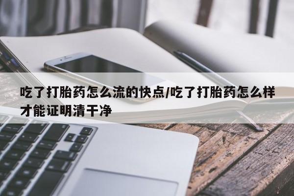网上卖打胎药的微信吃了打胎药怎么流的快点/吃了打胎药怎么样才能证明清干净