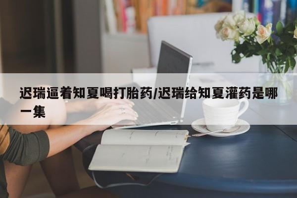 网上卖打胎药的微信迟瑞逼着知夏喝打胎药/迟瑞给知夏灌药是哪一集