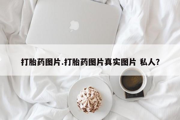 网上卖打胎药的微信打胎药图片.打胎药图片真实图片 私人？