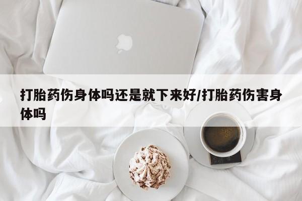 网上卖打胎药的微信打胎药伤身体吗还是就下来好/打胎药伤害身体吗