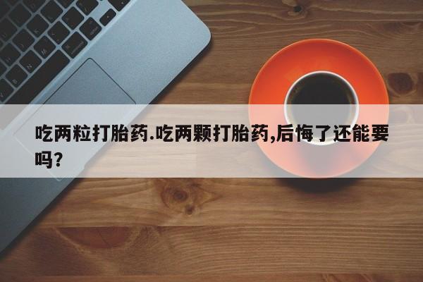 网上卖打胎药的微信吃两粒打胎药.吃两颗打胎药,后悔了还能要吗？