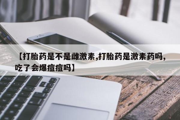 网上卖打胎药的微信【打胎药是不是雌激素,打胎药是激素药吗,吃了会爆痘痘吗】
