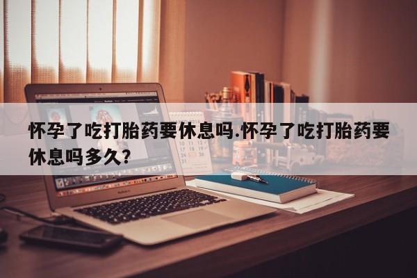 网上卖打胎药的微信怀孕了吃打胎药要休息吗.怀孕了吃打胎药要休息吗多久？