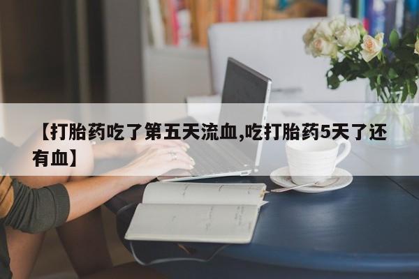 网上卖打胎药的微信【打胎药吃了第五天流血,吃打胎药5天了还有血】