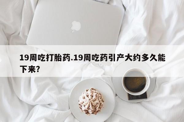 网上卖打胎药的微信19周吃打胎药.19周吃药引产大约多久能下来？