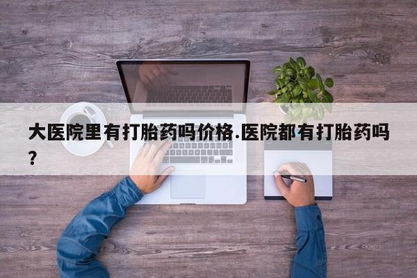 网上卖打胎药的微信大医院里有打胎药吗价格.医院都有打胎药吗？