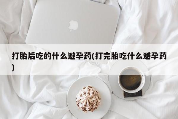 网上卖打胎药的微信打胎后吃的什么避孕药(打完胎吃什么避孕药)