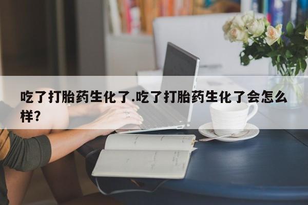 网上卖打胎药的微信吃了打胎药生化了.吃了打胎药生化了会怎么样？